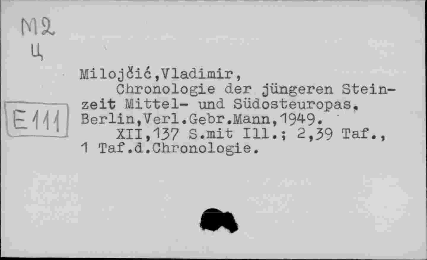 ﻿Mä.
U,
Milojüic,Vladimir,
Chronologie der jüngeren Stein zeit Mittel- und Südosteuropas, Berlin, Verl. Gebr .Mann, 194-9 •
XII,137 S.mit Ill.; 2,39 Taf., 1 Taf.d.Chronologie.
